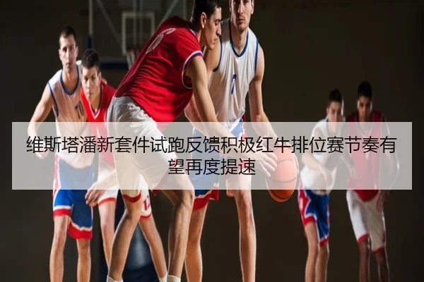 维斯塔潘新套件试跑反馈积极红牛排位赛节奏有望再度提速