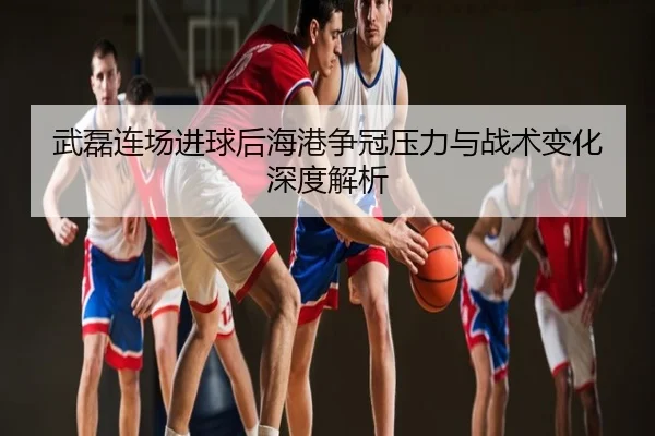 武磊连场进球后海港争冠压力与战术变化深度解析