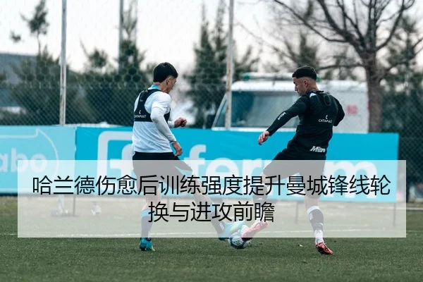 哈兰德伤愈后训练强度提升曼城锋线轮换与进攻前瞻