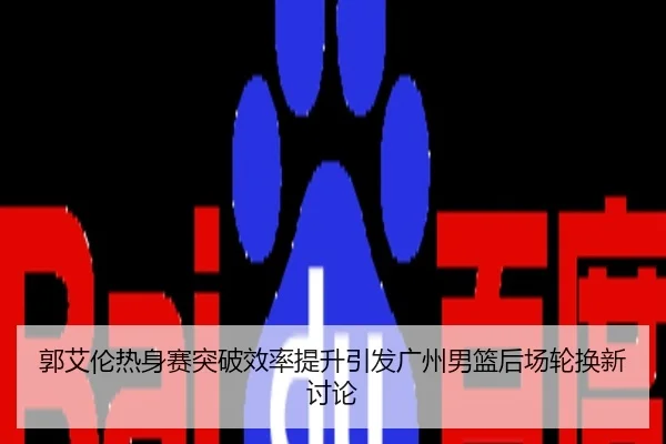 郭艾伦热身赛突破效率提升引发广州男篮后场轮换新讨论