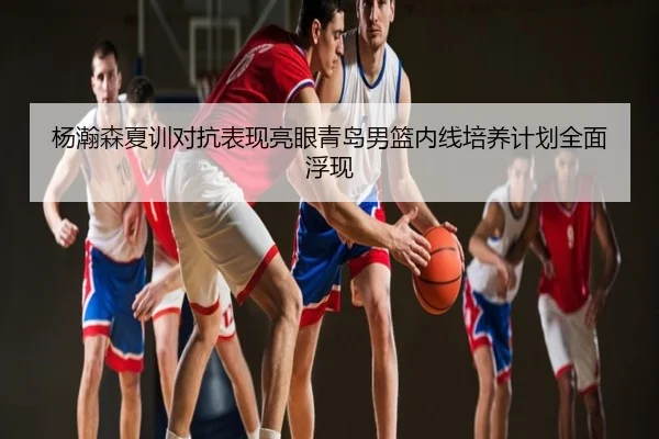杨瀚森夏训对抗表现亮眼青岛男篮内线培养计划全面浮现